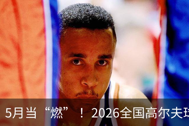 5月当“燃” ！2026全国高尔夫球锦标赛即将在渝开赛